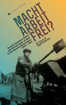 Witold W. Medykowski Macht Arbeit Frei? German Economic Policy and Forced Labor of Jews in the General Government, 1939–1943 