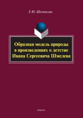 Шестакова Е.Ю. Образная модель природы в произведениях о детстве Ивана Сергеевича Шмелева : монография 