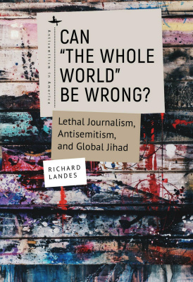 Richard Landes Can “The Whole World” Be Wrong?: Lethal Journalism, Antisemitism, and Global Jihad 