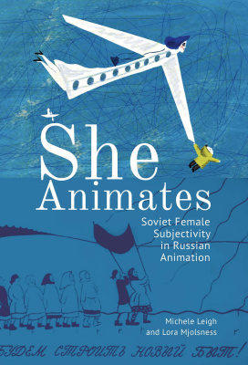Michele Leigh and Lora Mjolsness She Animates. Soviet Female Subjectivity in Russian Animation 