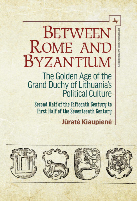 Jūratė Kiaupienė Between Rome and Byzantium. The Golden Age of the Grand Duchy of Lithuania’s Political Culture. Second Half of the Fifteenth Century to First Half of the Seventeenth Century 
