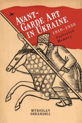 Myroslav Shkandrij Avant-Garde Art in Ukraine, 1910–1930. Contested Memory 