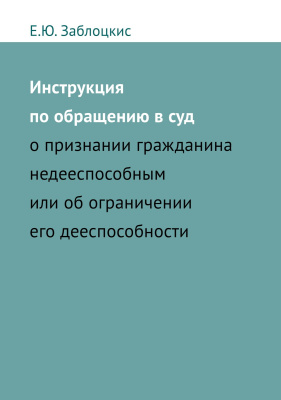 Заблоцкис Е.Ю. Инструкция по обращению в суд о признании гражданина недееспособным или об ограничении его дееспособности 