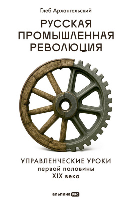 Архангельский Г. Русская промышленная революция. Управленческие уроки первой половины XIX века 