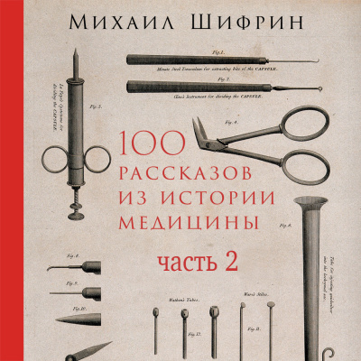 Шифрин М. 100 рассказов из истории медицины. Величайшие открытия, подвиги и преступления во имя вашего здоровья и долголетия Часть 2 (рассказы с 51 по 100)