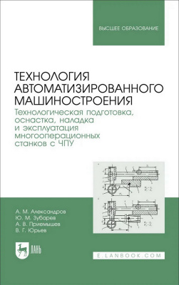 Александров А.М. Зубарев Ю.М. Приемышев А.В. Юрьев В.Г. Технология автоматизированного машиностроения. Технологическая подготовка, оснастка, наладка и эксплуатация многооперационных станков с ЧПУ : учебник для вузов 